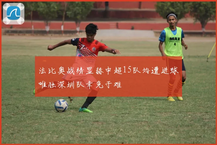 法比奥战绩显赫中超15队均遭进球唯独深圳队幸免于难