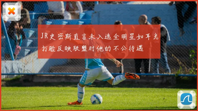 JR史密斯直言未入选全明星如耳光打脸反映联盟对他的不公待遇