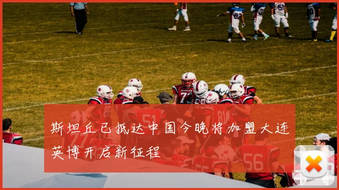斯坦丘已抵达中国今晚将加盟大连英博开启新征程