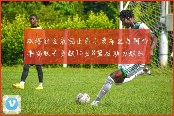 双塔组合表现出色小莫布里与阿伦半场联手贡献15分8篮板助力球队