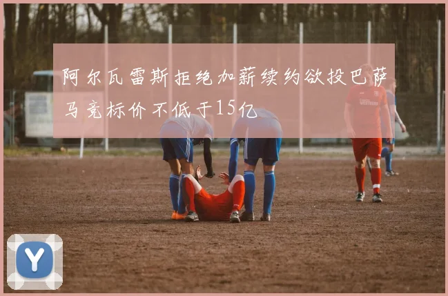 阿尔瓦雷斯拒绝加薪续约欲投巴萨马竞标价不低于15亿