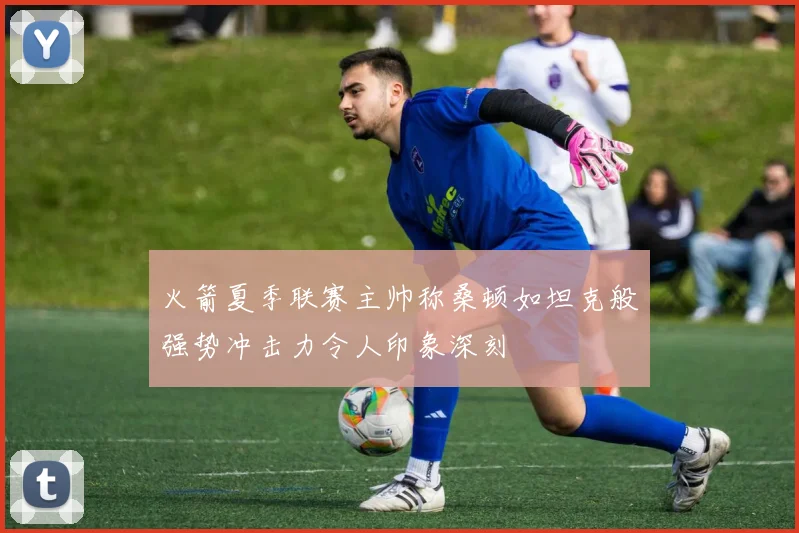 火箭夏季联赛主帅称桑顿如坦克般强势冲击力令人印象深刻