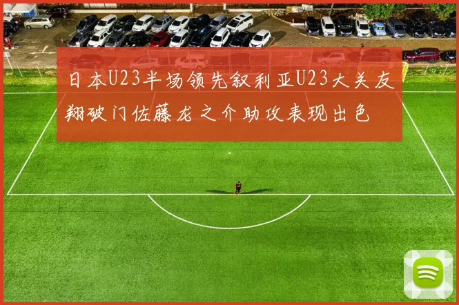 日本U23半场领先叙利亚U23大关友翔破门佐藤龙之介助攻表现出色