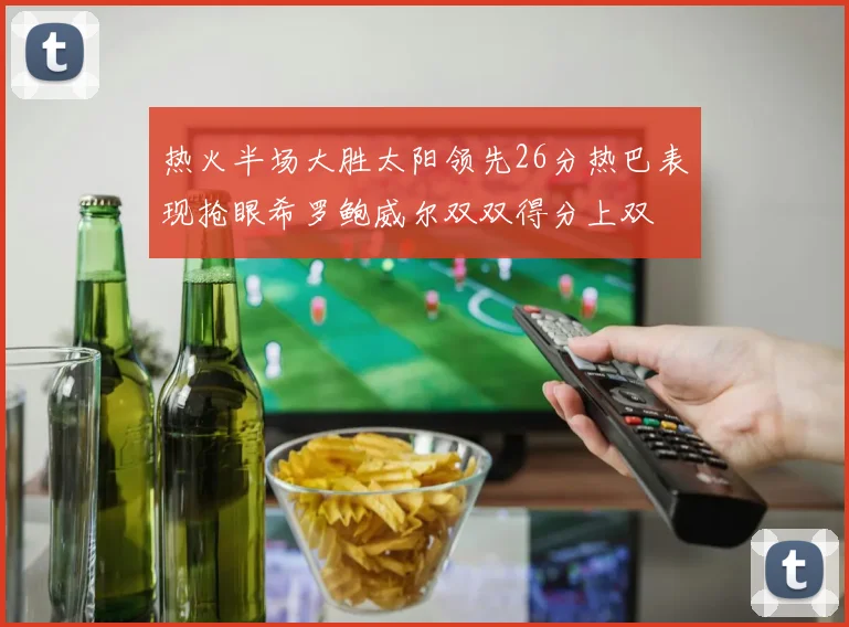 热火半场大胜太阳领先26分热巴表现抢眼希罗鲍威尔双双得分上双