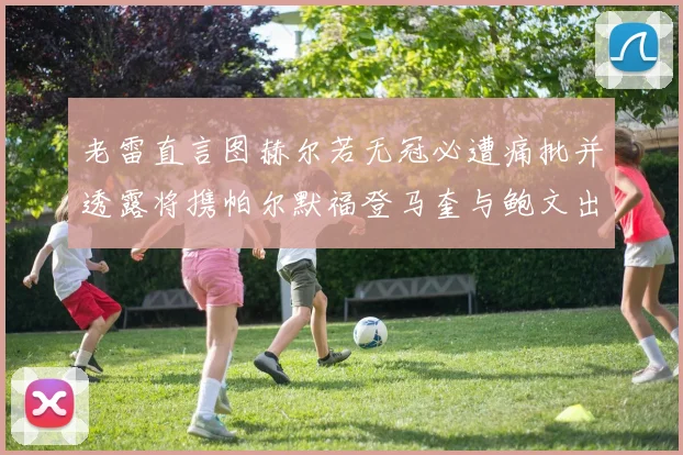 老雷直言图赫尔若无冠必遭痛批并透露将携帕尔默福登马奎与鲍文出战