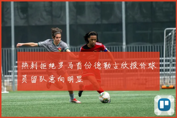 热刺拒绝罗马首份德勒古欣报价球员留队意向明显