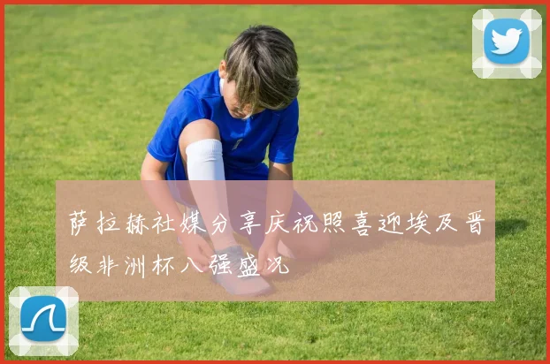 萨拉赫社媒分享庆祝照喜迎埃及晋级非洲杯八强盛况