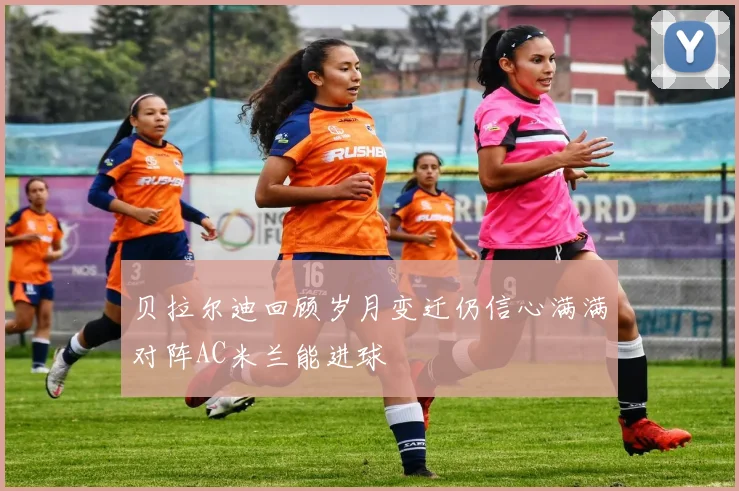贝拉尔迪回顾岁月变迁仍信心满满对阵AC米兰能进球