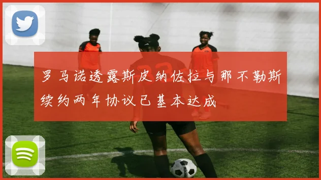 罗马诺透露斯皮纳佐拉与那不勒斯续约两年协议已基本达成